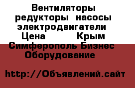 Вентиляторы, редукторы, насосы, электродвигатели › Цена ­ 123 - Крым, Симферополь Бизнес » Оборудование   